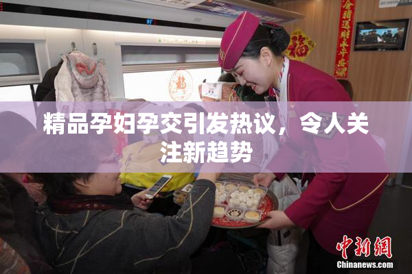 精品孕妇孕交引发热议，令人关注新趋势