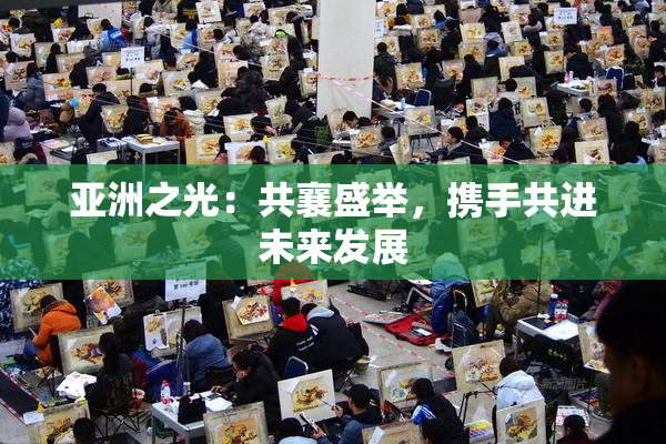 亚洲之光：共襄盛举，携手共进未来发展