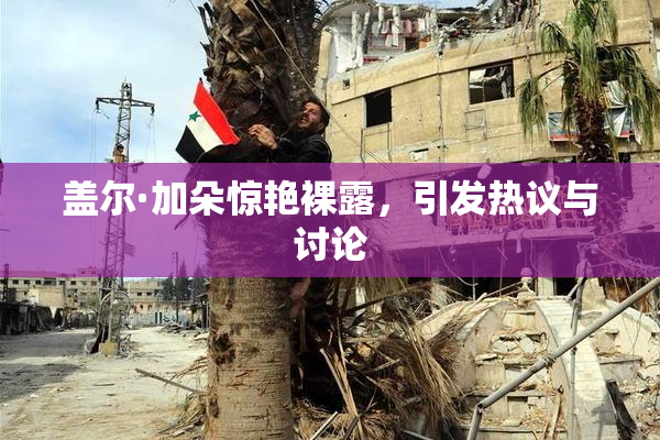 盖尔·加朵惊艳裸露，引发热议与讨论
