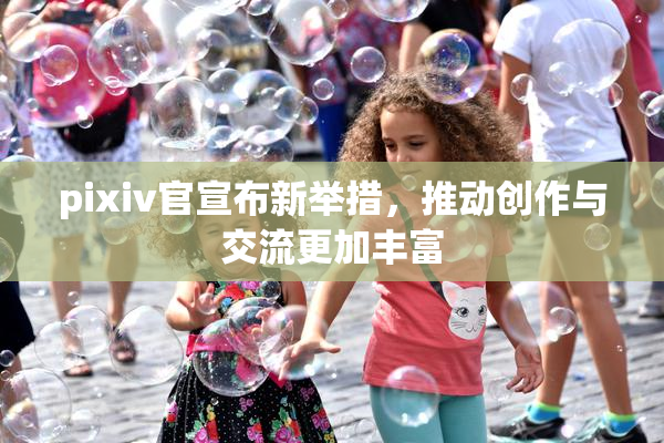 pixiv官宣布新举措，推动创作与交流更加丰富