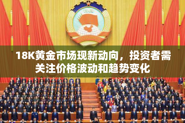 18K黄金市场现新动向，投资者需关注价格波动和趋势变化
