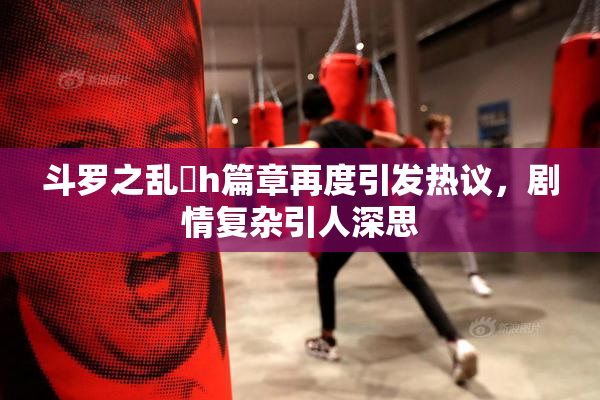 斗罗之乱婬h篇章再度引发热议，剧情复杂引人深思
