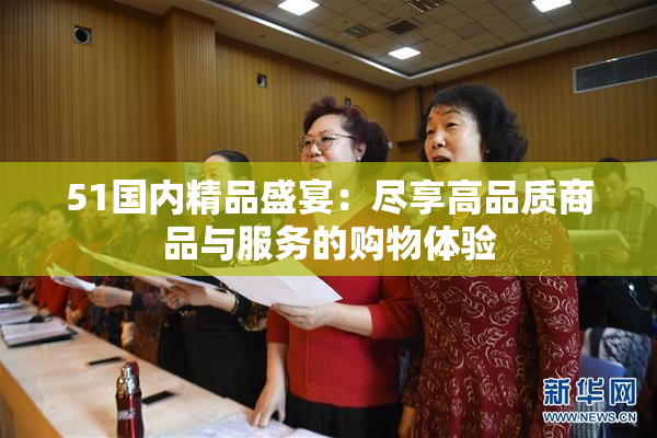 51国内精品盛宴：尽享高品质商品与服务的购物体验