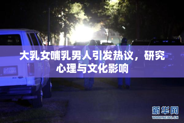 大乳女哺乳男人引发热议，研究心理与文化影响