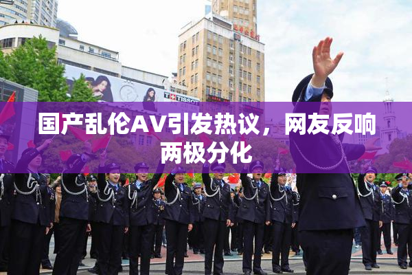 国产乱伦AV引发热议，网友反响两极分化