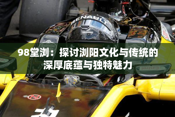 98堂浏：探讨浏阳文化与传统的深厚底蕴与独特魅力