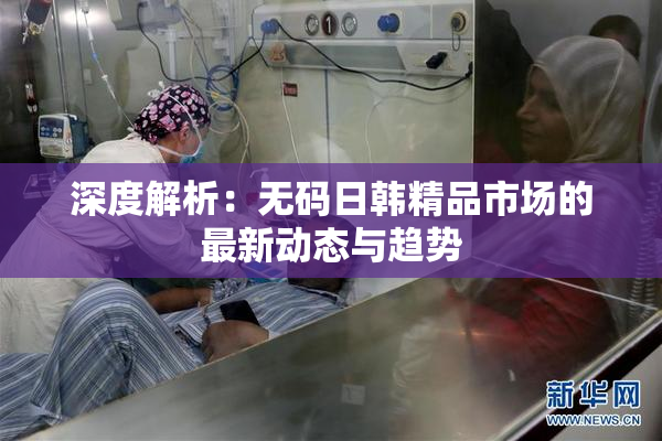 深度解析：无码日韩精品市场的最新动态与趋势