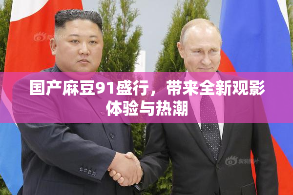 国产麻豆91盛行，带来全新观影体验与热潮