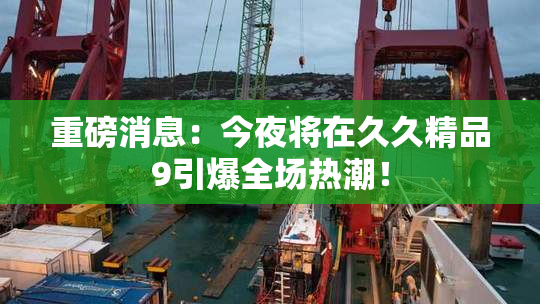 重磅消息：今夜将在久久精品9引爆全场热潮！