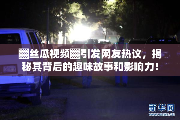 ▓丝瓜视频▓引发网友热议，揭秘其背后的趣味故事和影响力！