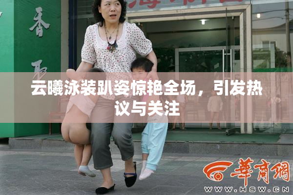 云曦泳装趴姿惊艳全场，引发热议与关注