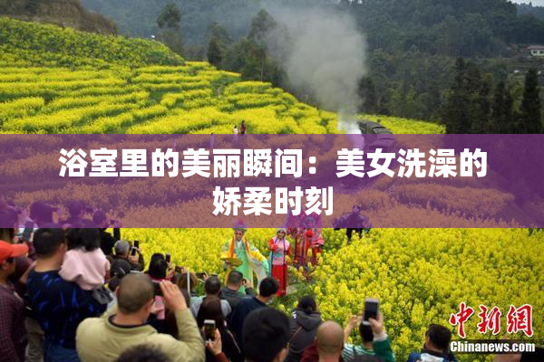 浴室里的美丽瞬间：美女洗澡的娇柔时刻
