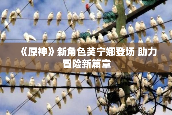 《原神》新角色芙宁娜登场 助力冒险新篇章