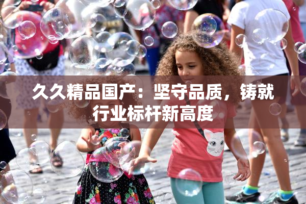 久久精品国产：坚守品质，铸就行业标杆新高度