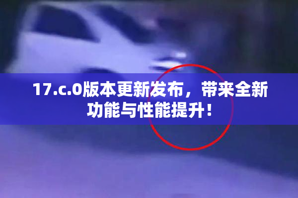 17.c.0版本更新发布，带来全新功能与性能提升！