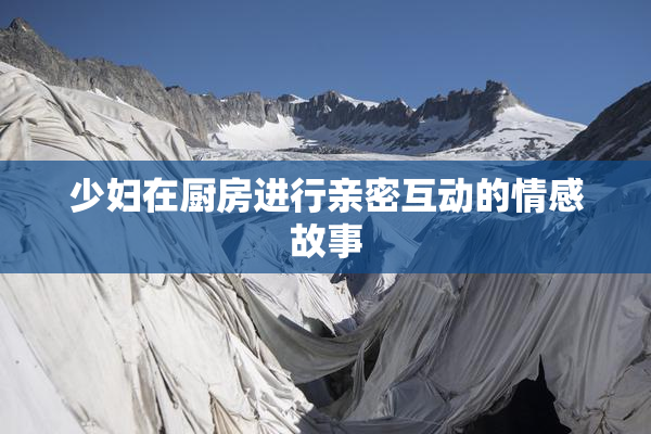 少妇在厨房进行亲密互动的情感故事