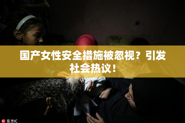 国产女性安全措施被忽视？引发社会热议！