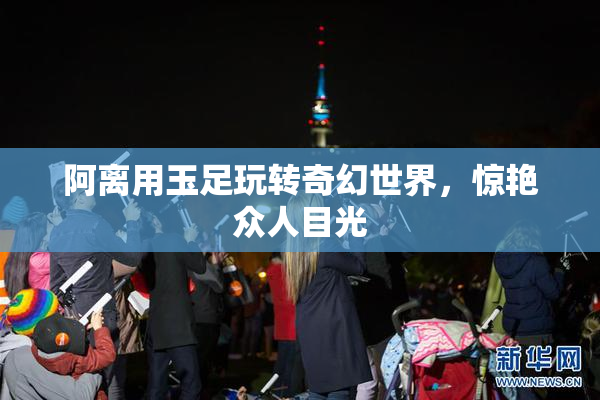 阿离用玉足玩转奇幻世界，惊艳众人目光