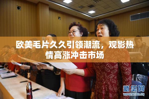 欧美毛片久久引领潮流，观影热情高涨冲击市场