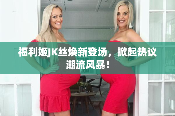 福利姬JK丝焕新登场，掀起热议潮流风暴！