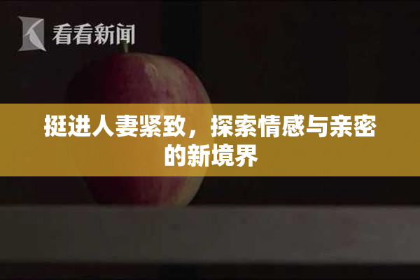 挺进人妻紧致，探索情感与亲密的新境界