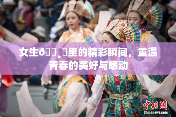 女生🌸‌里的精彩瞬间，重温青春的美好与感动