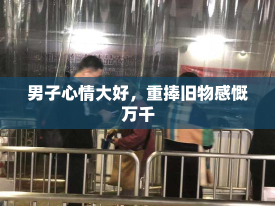 男子心情大好，重捧旧物感慨万千