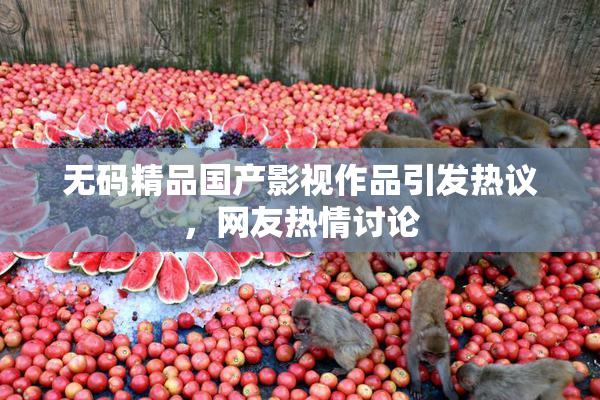 无码精品国产影视作品引发热议，网友热情讨论