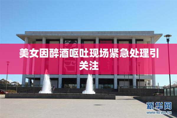 美女因醉酒呕吐现场紧急处理引关注
