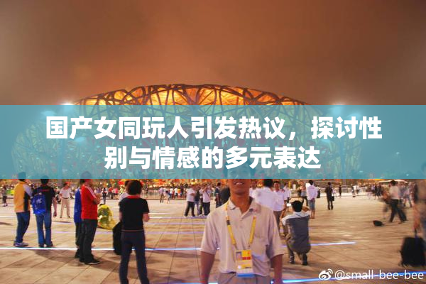 国产女同玩人引发热议，探讨性别与情感的多元表达