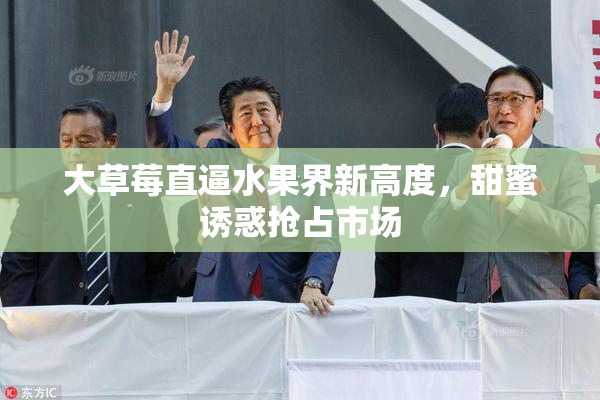 大草莓直逼水果界新高度，甜蜜诱惑抢占市场