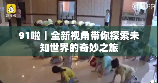 91啦丨全新视角带你探索未知世界的奇妙之旅