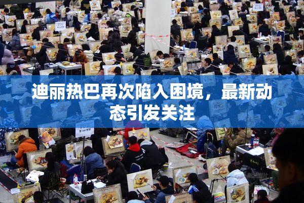 迪丽热巴再次陷入困境，最新动态引发关注