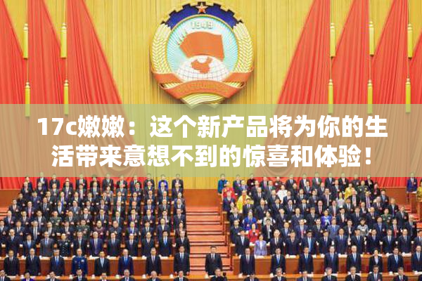 17c嫩嫩：这个新产品将为你的生活带来意想不到的惊喜和体验！