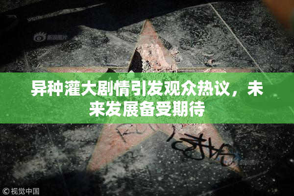异种灌大剧情引发观众热议，未来发展备受期待
