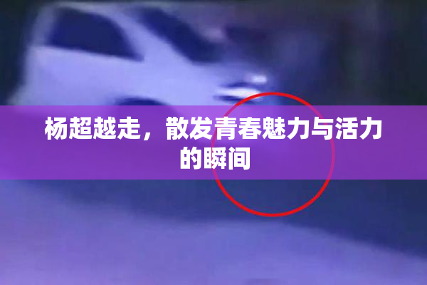 杨超越走，散发青春魅力与活力的瞬间