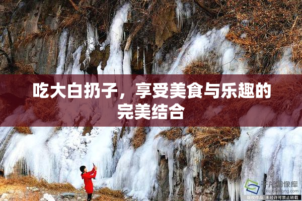 吃大白扔子，享受美食与乐趣的完美结合