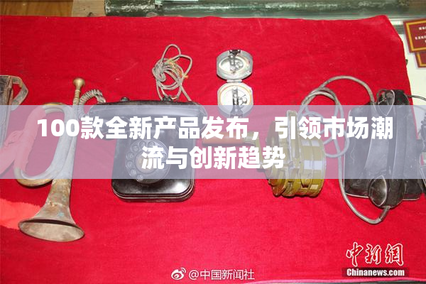 100款全新产品发布，引领市场潮流与创新趋势