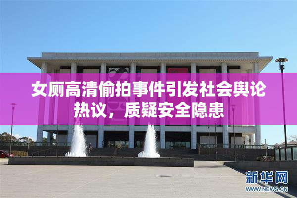 女厕高清偷拍事件引发社会舆论热议，质疑安全隐患
