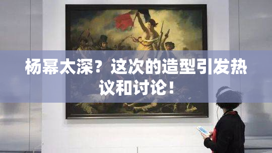 杨幂太深？这次的造型引发热议和讨论！