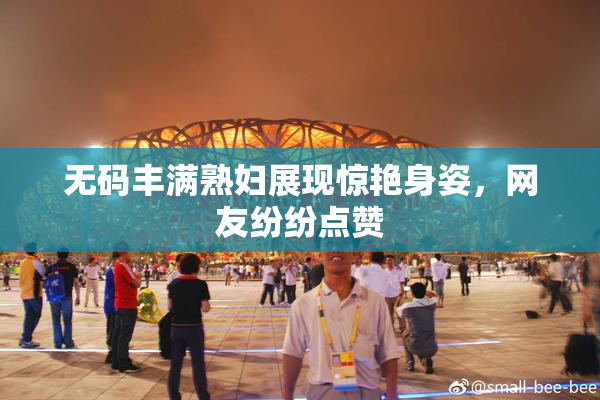 无码丰满熟妇展现惊艳身姿，网友纷纷点赞
