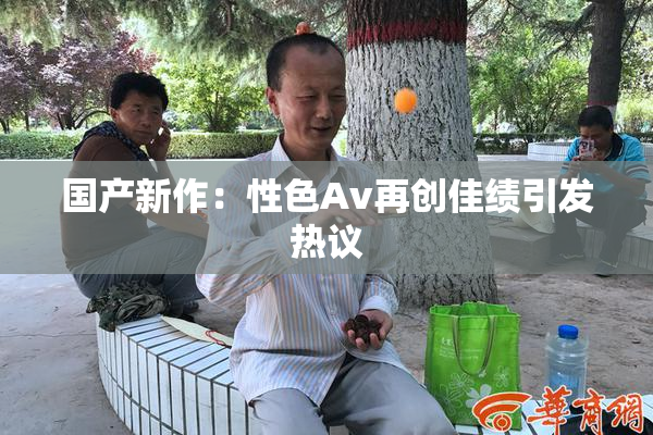 国产新作：性色Av再创佳绩引发热议