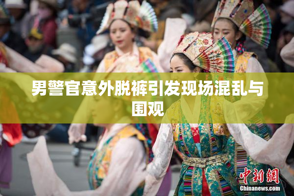 男警官意外脱裤引发现场混乱与围观