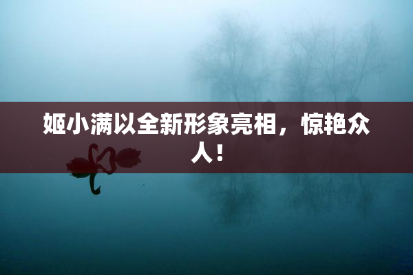 姬小满以全新形象亮相，惊艳众人！