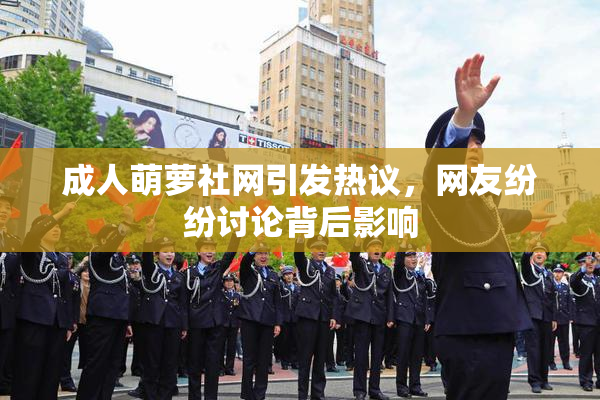 成人萌萝社网引发热议，网友纷纷讨论背后影响