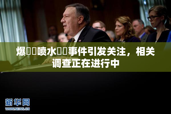 爆❌‌喷水❌‌事件引发关注，相关调查正在进行中