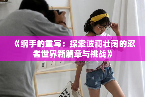 《纲手的重写：探索波澜壮阔的忍者世界新篇章与挑战》