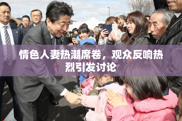 情色人妻热潮席卷，观众反响热烈引发讨论