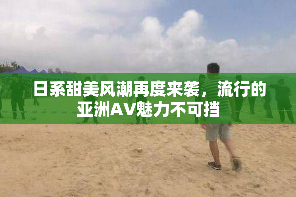 日系甜美风潮再度来袭，流行的亚洲AV魅力不可挡