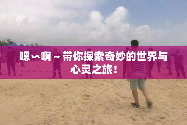嗯∽啊～带你探索奇妙的世界与心灵之旅！